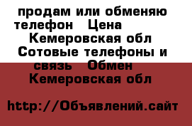 продам или обменяю телефон › Цена ­ 2 000 - Кемеровская обл. Сотовые телефоны и связь » Обмен   . Кемеровская обл.